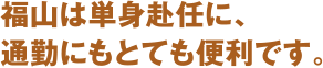 福山は単身赴任に、
通勤にもとても便利です。