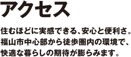 アクセス　住むほどに実感できる、安心と便利さ。
福山市中心部から徒歩圏内の環境で、
快適な暮らしの期待が膨らみます。